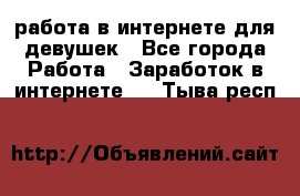 работа в интернете для девушек - Все города Работа » Заработок в интернете   . Тыва респ.